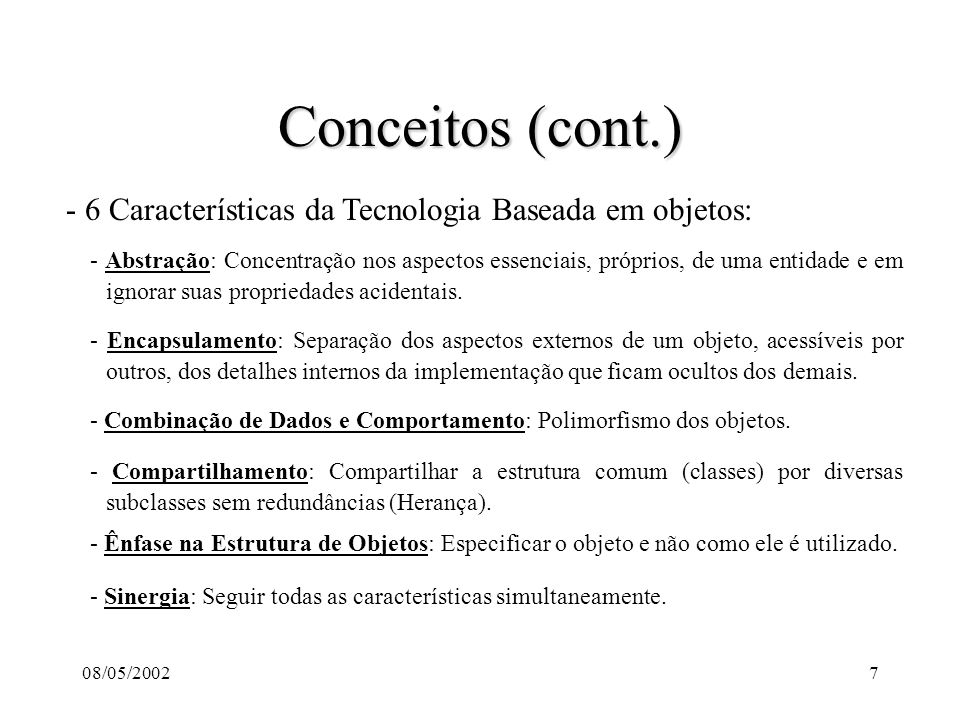 08/05/20027 Conceitos (cont.) - 6 Características da Tecnologia Baseada em objetos: - Abstração: Concentração nos aspectos essenciais, próprios, de uma entidade e em ignorar suas propriedades acidentais.