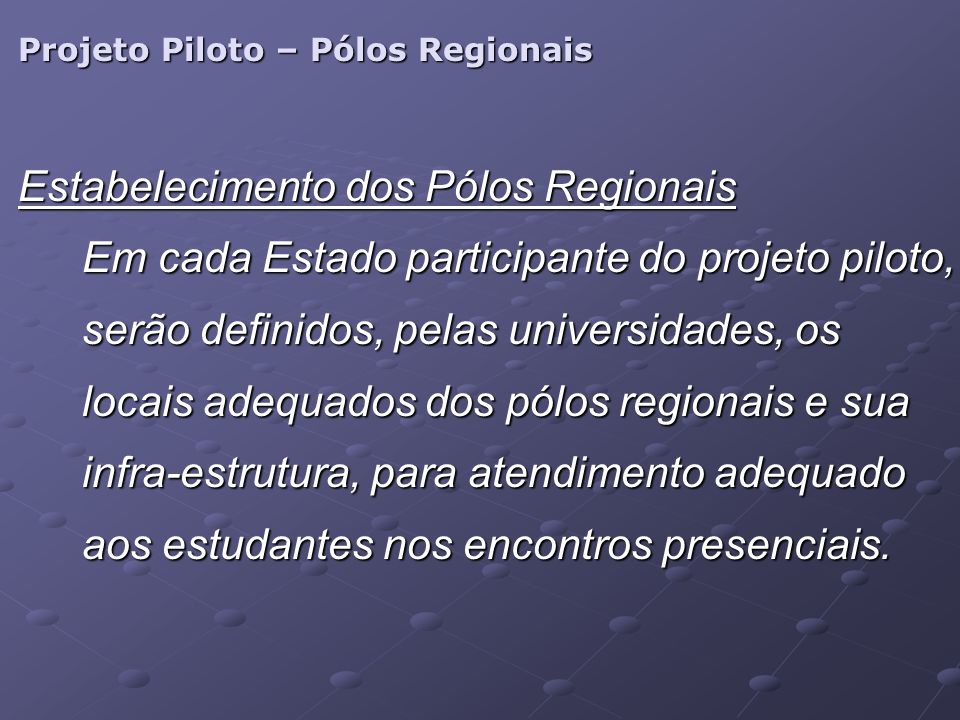 Projeto Piloto – Pólos Regionais Estabelecimento dos Pólos Regionais Em cada Estado participante do projeto piloto, serão definidos, pelas universidades, os locais adequados dos pólos regionais e sua infra-estrutura, para atendimento adequado aos estudantes nos encontros presenciais.