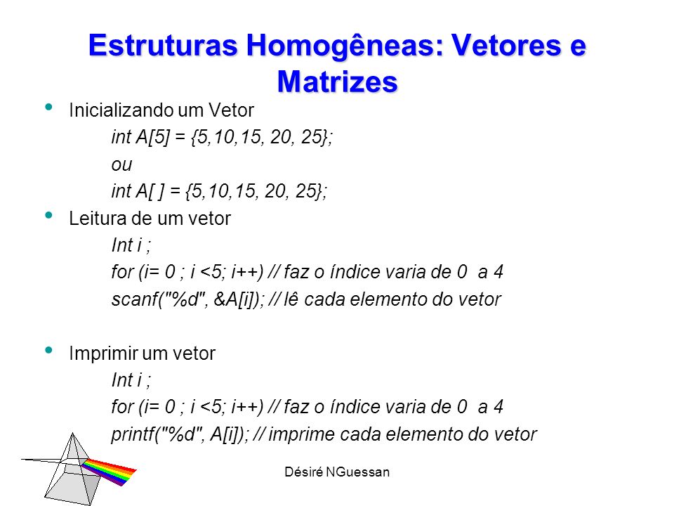 Désiré NGuessan Estruturas Homogêneas: Vetores e Matrizes Inicializando um Vetor int A[5] = {5,10,15, 20, 25}; ou int A[ ] = {5,10,15, 20, 25}; Leitura de um vetor Int i ; for (i= 0 ; i <5; i++) // faz o índice varia de 0 a 4 scanf( %d , &A[i]); // lê cada elemento do vetor Imprimir um vetor Int i ; for (i= 0 ; i <5; i++) // faz o índice varia de 0 a 4 printf( %d , A[i]); // imprime cada elemento do vetor