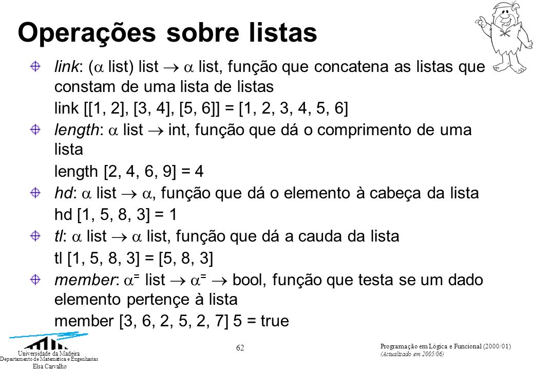 Elsa Carvalho 62 Universidade da Madeira Departamento de Matemática e Engenharias Programação em Lógica e Funcional (2000/01) (Actualizado em 2005/06) Operações sobre listas link: ( list) list list, função que concatena as listas que constam de uma lista de listas link [[1, 2], [3, 4], [5, 6]] = [1, 2, 3, 4, 5, 6] length: list int, função que dá o comprimento de uma lista length [2, 4, 6, 9] = 4 hd: list, função que dá o elemento à cabeça da lista hd [1, 5, 8, 3] = 1 tl: list list, função que dá a cauda da lista tl [1, 5, 8, 3] = [5, 8, 3] member: = list = bool, função que testa se um dado elemento pertençe à lista member [3, 6, 2, 5, 2, 7] 5 = true