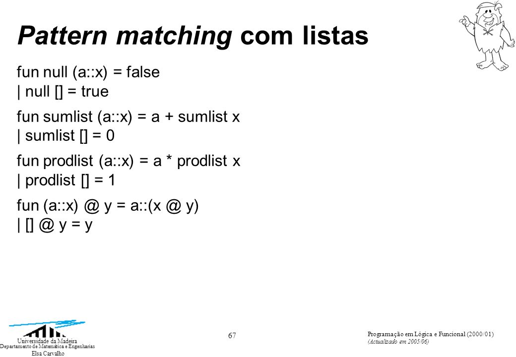 Elsa Carvalho 67 Universidade da Madeira Departamento de Matemática e Engenharias Programação em Lógica e Funcional (2000/01) (Actualizado em 2005/06) Pattern matching com listas fun null (a::x) = false | null [] = true fun sumlist (a::x) = a + sumlist x | sumlist [] = 0 fun prodlist (a::x) = a * prodlist x | prodlist [] = 1 fun y = y) | y = y