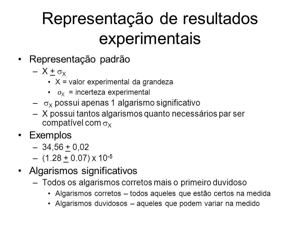 Representação de resultados experimentais Representação padrão –X + X X = valor experimental da grandeza X = incerteza experimental – X possui apenas 1 algarismo significativo –X possui tantos algarismos quanto necessários par ser compatível com X Exemplos –34,56 + 0,02 –( ) x Algarismos significativos –Todos os algarismos corretos mais o primeiro duvidoso Algarismos corretos – todos aqueles que estão certos na medida Algarismos duvidosos – aqueles que podem variar na medido