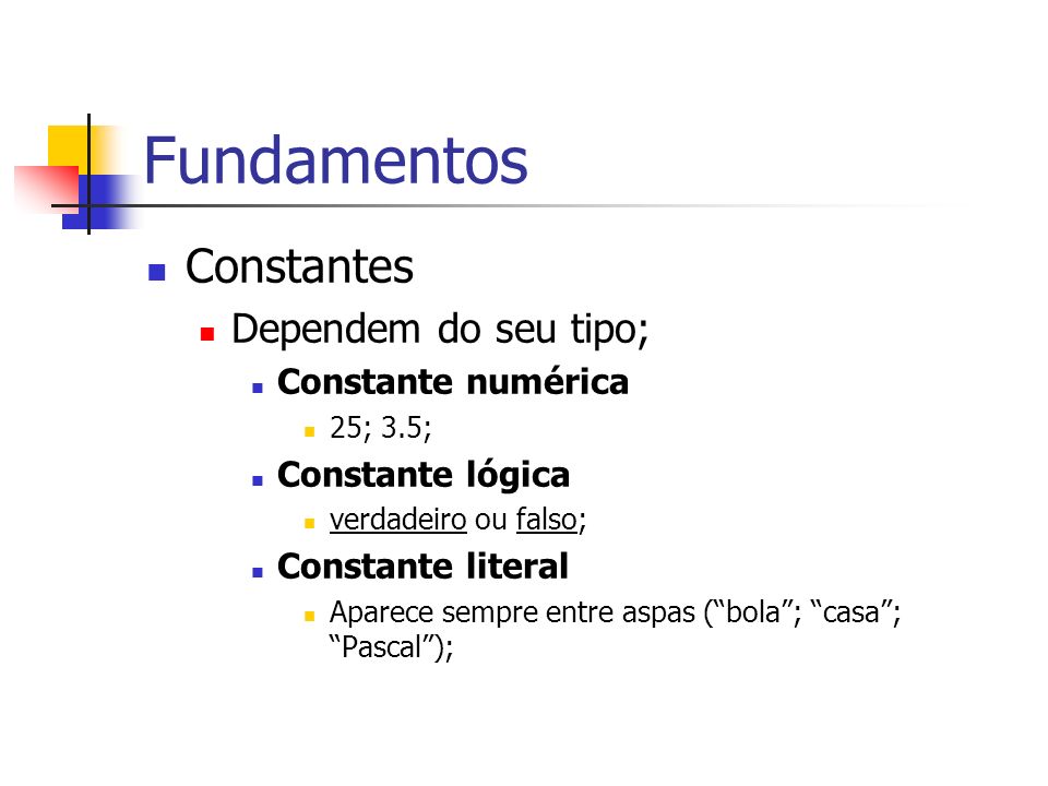 Fundamentos Constantes Dependem do seu tipo; Constante numérica 25; 3.5; Constante lógica verdadeiro ou falso; Constante literal Aparece sempre entre aspas (bola; casa; Pascal);