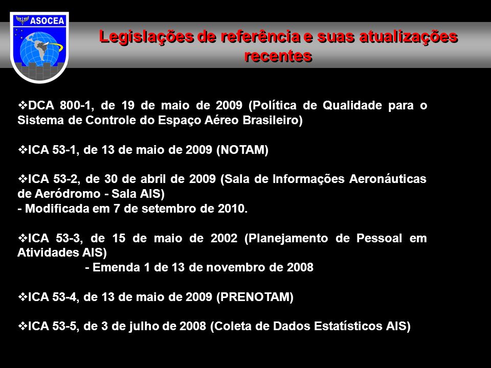 Legislações de referência e suas atualizações recentes DCA 800-1, de 19 de maio de 2009 (Política de Qualidade para o Sistema de Controle do Espaço Aéreo Brasileiro) ICA 53-1, de 13 de maio de 2009 (NOTAM) ICA 53-2, de 30 de abril de 2009 (Sala de Informações Aeronáuticas de Aeródromo - Sala AIS) - Modificada em 7 de setembro de 2010.