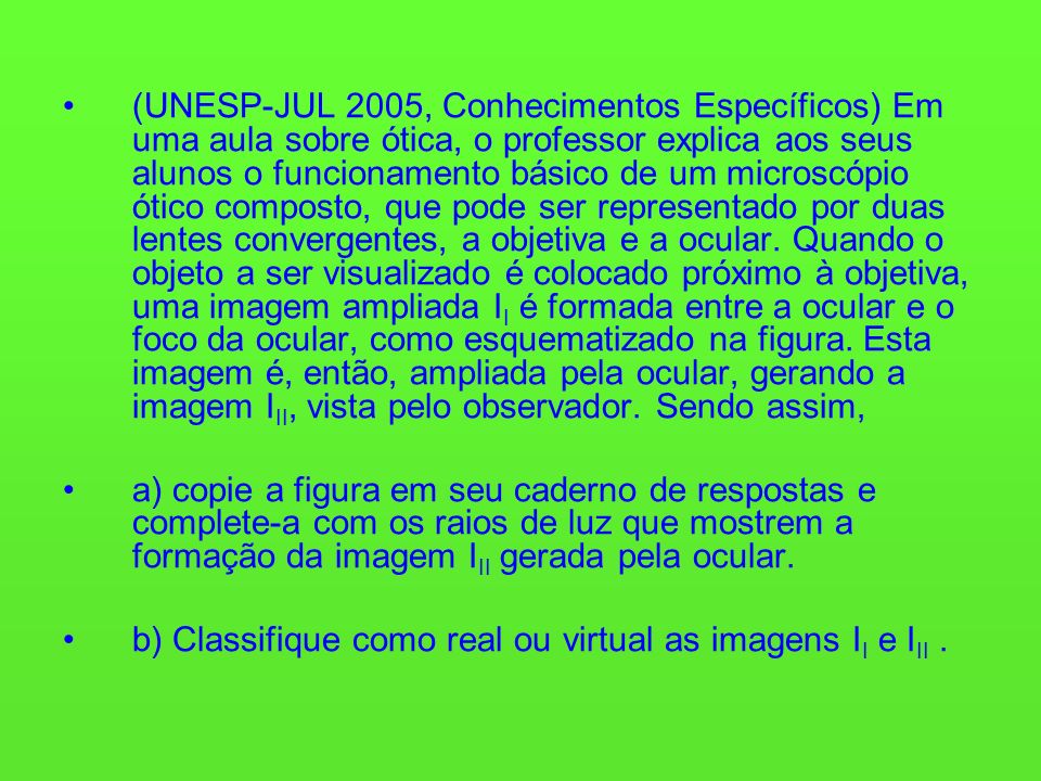 (UNESP-JUL 2005, Conhecimentos Específicos) Em uma aula sobre ótica, o professor explica aos seus alunos o funcionamento básico de um microscópio ótico composto, que pode ser representado por duas lentes convergentes, a objetiva e a ocular.