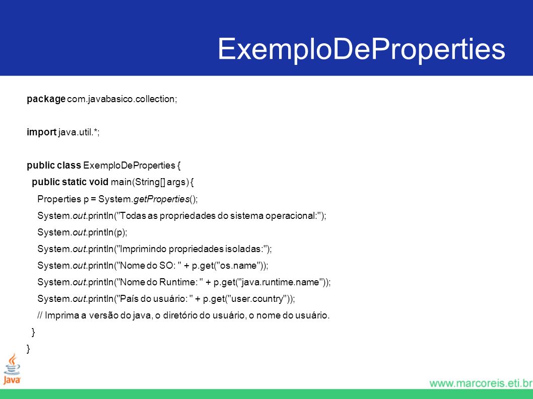 ExemploDeProperties package com.javabasico.collection; import java.util.*; public class ExemploDeProperties { public static void main(String[] args) { Properties p = System.getProperties(); System.out.println( Todas as propriedades do sistema operacional: ); System.out.println(p); System.out.println( Imprimindo propriedades isoladas: ); System.out.println( Nome do SO: + p.get( os.name )); System.out.println( Nome do Runtime: + p.get( java.runtime.name )); System.out.println( País do usuário: + p.get( user.country )); // Imprima a versão do java, o diretório do usuário, o nome do usuário.