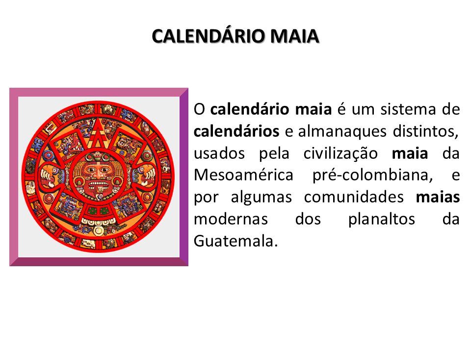 CALENDÁRIO MAIA O calendário maia é um sistema de calendários e almanaques distintos, usados pela civilização maia da Mesoamérica pré-colombiana, e por algumas comunidades maias modernas dos planaltos da Guatemala.