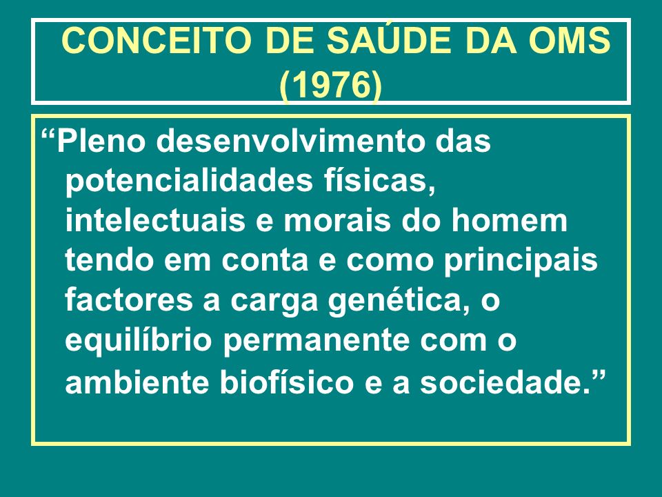 CONCEITO DE SAÚDE DA OMS (1976) Pleno desenvolvimento das potencialidades físicas, intelectuais e morais do homem tendo em conta e como principais factores a carga genética, o equilíbrio permanente com o ambiente biofísico e a sociedade.
