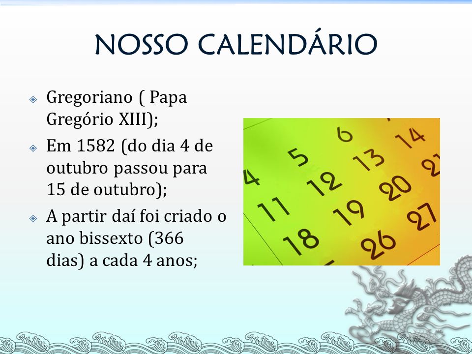 NOSSO CALENDÁRIO  Gregoriano ( Papa Gregório XIII);  Em 1582 (do dia 4 de outubro passou para 15 de outubro);  A partir daí foi criado o ano bissexto (366 dias) a cada 4 anos;
