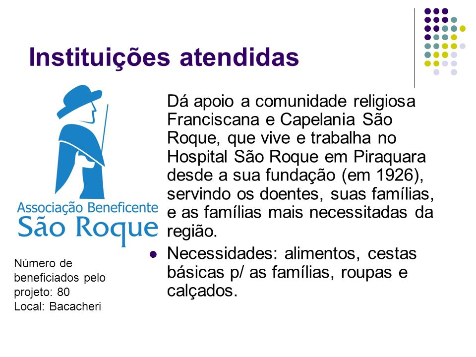 Instituições atendidas Dá apoio a comunidade religiosa Franciscana e Capelania São Roque, que vive e trabalha no Hospital São Roque em Piraquara desde a sua fundação (em 1926), servindo os doentes, suas famílias, e as famílias mais necessitadas da região.