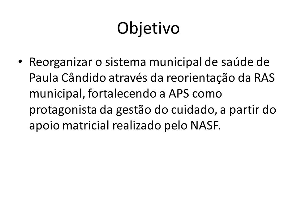 Objetivo Reorganizar o sistema municipal de saúde de Paula Cândido através da reorientação da RAS municipal, fortalecendo a APS como protagonista da gestão do cuidado, a partir do apoio matricial realizado pelo NASF.