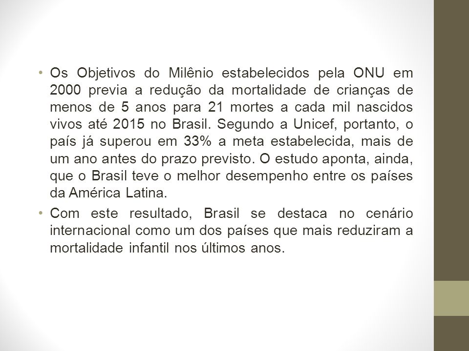 Os Objetivos do Milênio estabelecidos pela ONU em 2000 previa a redução da mortalidade de crianças de menos de 5 anos para 21 mortes a cada mil nascidos vivos até 2015 no Brasil.