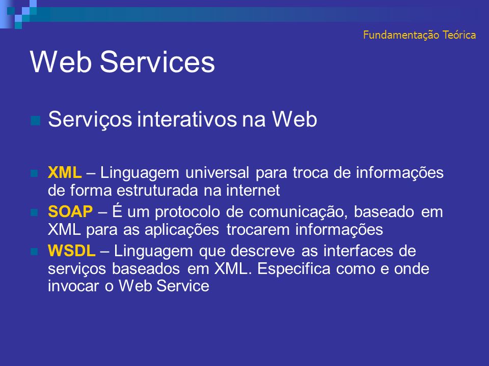 Web Services Serviços interativos na Web XML – Linguagem universal para troca de informações de forma estruturada na internet SOAP – É um protocolo de comunicação, baseado em XML para as aplicações trocarem informações WSDL – Linguagem que descreve as interfaces de serviços baseados em XML.