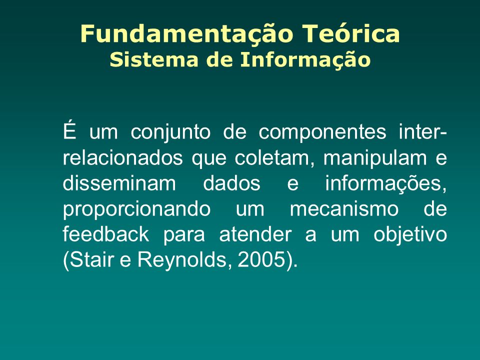 Fundamentação Teórica Sistema de Informação É um conjunto de componentes inter- relacionados que coletam, manipulam e disseminam dados e informações, proporcionando um mecanismo de feedback para atender a um objetivo (Stair e Reynolds, 2005).