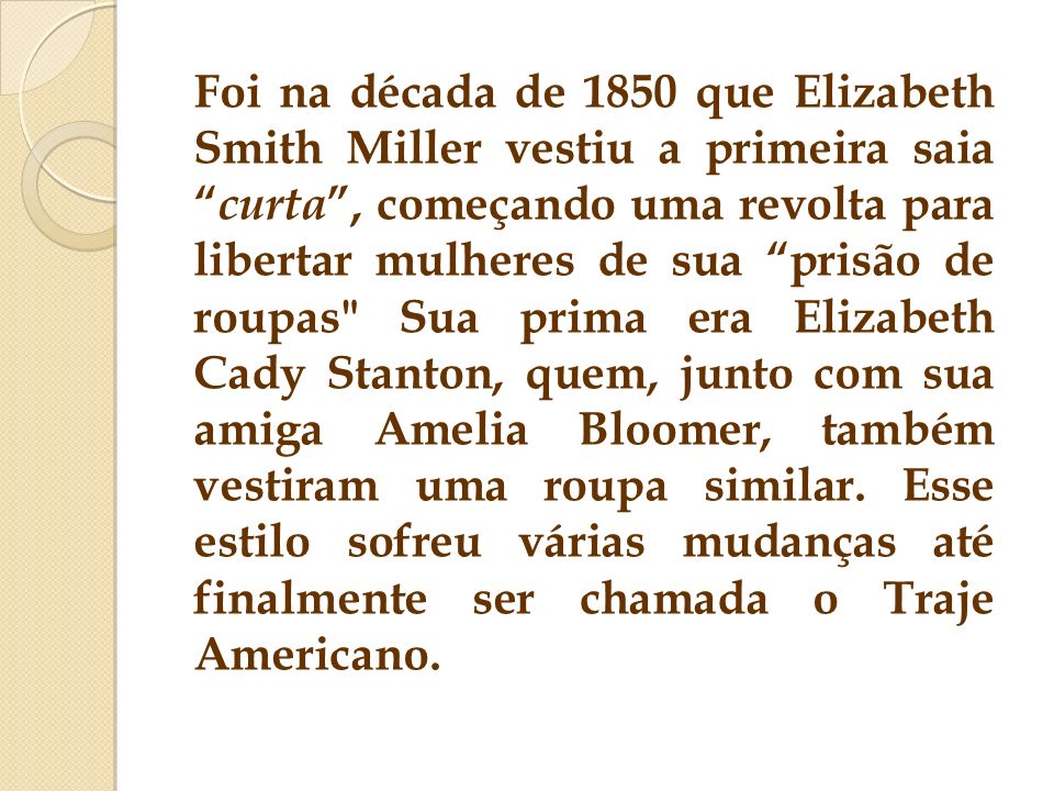 Foi na década de 1850 que Elizabeth Smith Miller vestiu a primeira saia curta , começando uma revolta para libertar mulheres de sua prisão de roupas Sua prima era Elizabeth Cady Stanton, quem, junto com sua amiga Amelia Bloomer, também vestiram uma roupa similar.