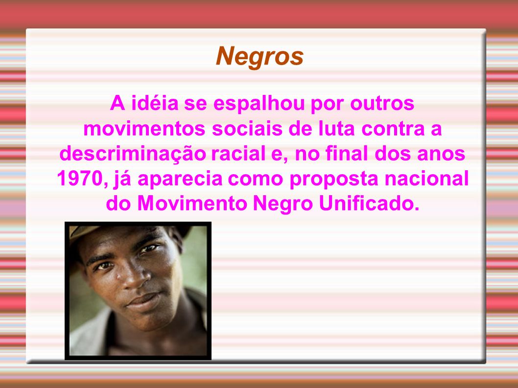 Negros A idéia se espalhou por outros movimentos sociais de luta contra a descriminação racial e, no final dos anos 1970, já aparecia como proposta nacional do Movimento Negro Unificado.