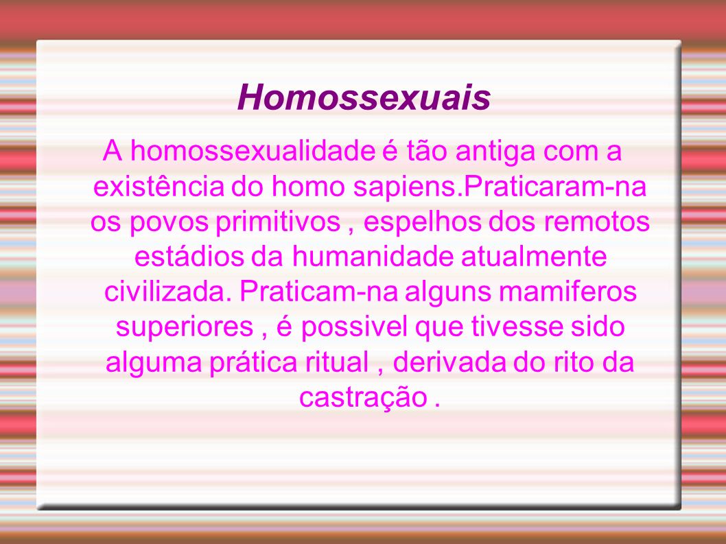 Homossexuais A homossexualidade é tão antiga com a existência do homo sapiens.Praticaram-na os povos primitivos, espelhos dos remotos estádios da humanidade atualmente civilizada.
