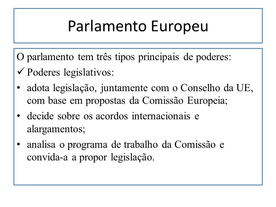 Parlamento Europeu O parlamento tem três tipos principais de poderes: Poderes legislativos: adota legislação, juntamente com o Conselho da UE, com base em propostas da Comissão Europeia; decide sobre os acordos internacionais e alargamentos; analisa o programa de trabalho da Comissão e convida-a a propor legislação.