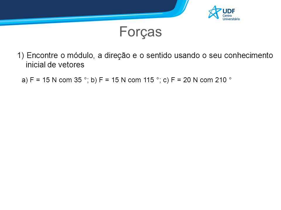 Forças 1) Encontre o módulo, a direção e o sentido usando o seu conhecimento inicial de vetores a) F = 15 N com 35 °; b) F = 15 N com 115 °; c) F = 20 N com 210 °