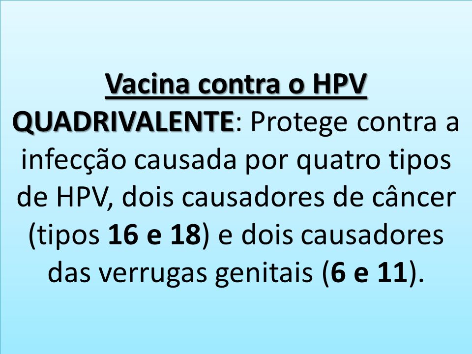 Vacina contra o HPV QUADRIVALENTE Vacina contra o HPV QUADRIVALENTE: Protege contra a infecção causada por quatro tipos de HPV, dois causadores de câncer (tipos 16 e 18) e dois causadores das verrugas genitais (6 e 11).