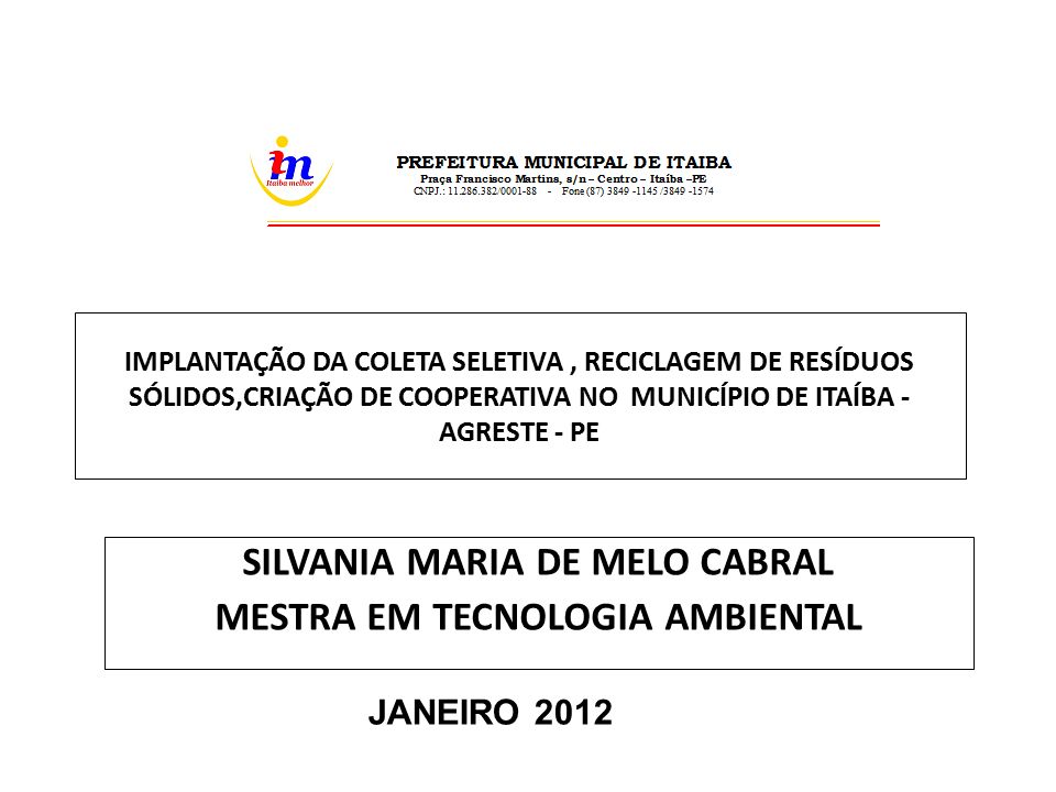 IMPLANTAÇÃO DA COLETA SELETIVA, RECICLAGEM DE RESÍDUOS SÓLIDOS,CRIAÇÃO DE COOPERATIVA NO MUNICÍPIO DE ITAÍBA - AGRESTE - PE SILVANIA MARIA DE MELO CABRAL MESTRA EM TECNOLOGIA AMBIENTAL JANEIRO 2012