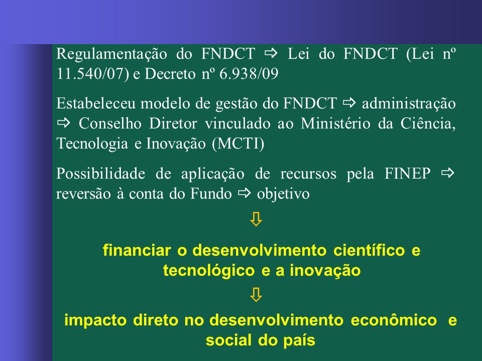 Regulamentação do FNDCT  Lei do FNDCT (Lei nº /07) e Decreto nº 6.938/09 Estabeleceu modelo de gestão do FNDCT  administração  Conselho Diretor vinculado ao Ministério da Ciência, Tecnologia e Inovação (MCTI) Possibilidade de aplicação de recursos pela FINEP  reversão à conta do Fundo  objetivo financiar o desenvolvimento científico e tecnológico e a inovação  impacto direto no desenvolvimento econômico e social do país 