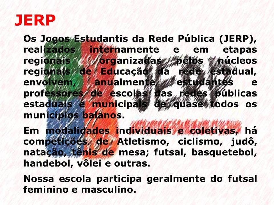 JERP Os Jogos Estudantis da Rede Pública (JERP), realizados internamente e em etapas regionais organizadas pelos núcleos regionais de Educação da rede estadual, envolvem, anualmente, estudantes e professores de escolas das redes públicas estaduais e municipais de quase todos os municípios baianos.