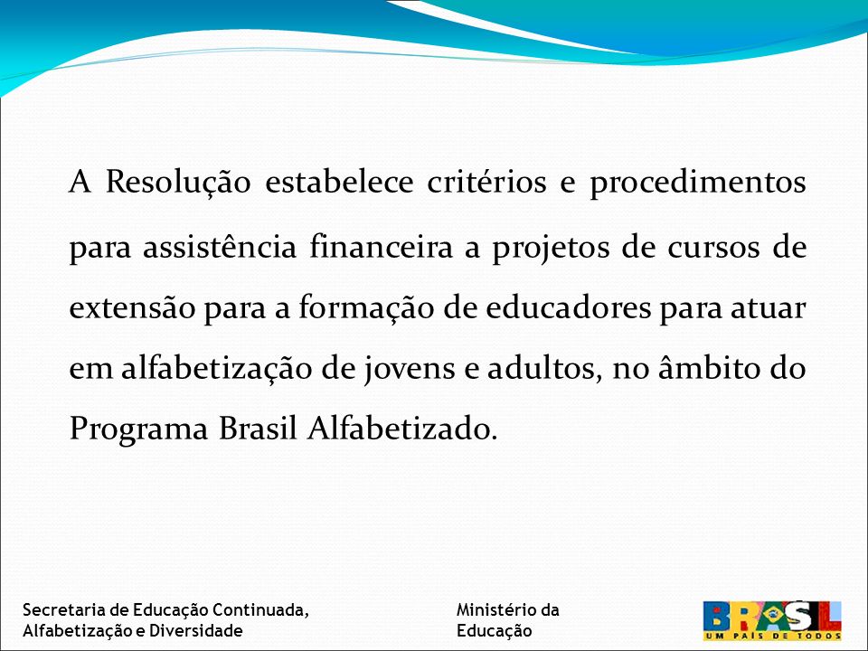 A Resolução estabelece critérios e procedimentos para assistência financeira a projetos de cursos de extensão para a formação de educadores para atuar em alfabetização de jovens e adultos, no âmbito do Programa Brasil Alfabetizado.