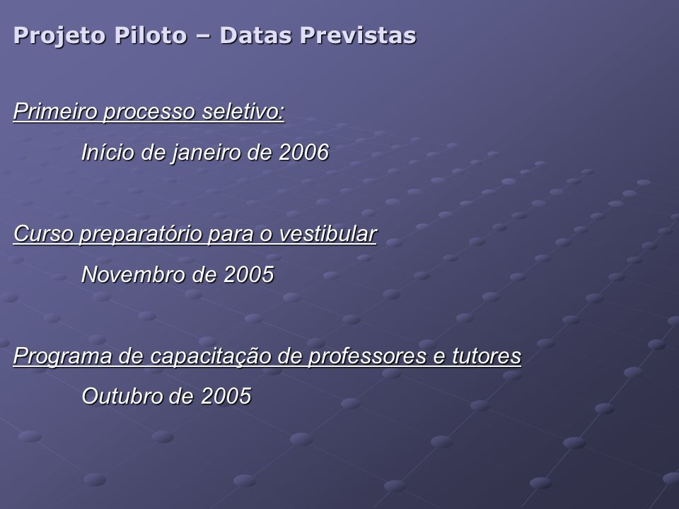 Projeto Piloto – Datas Previstas Primeiro processo seletivo: Início de janeiro de 2006 Curso preparatório para o vestibular Novembro de 2005 Programa de capacitação de professores e tutores Outubro de 2005