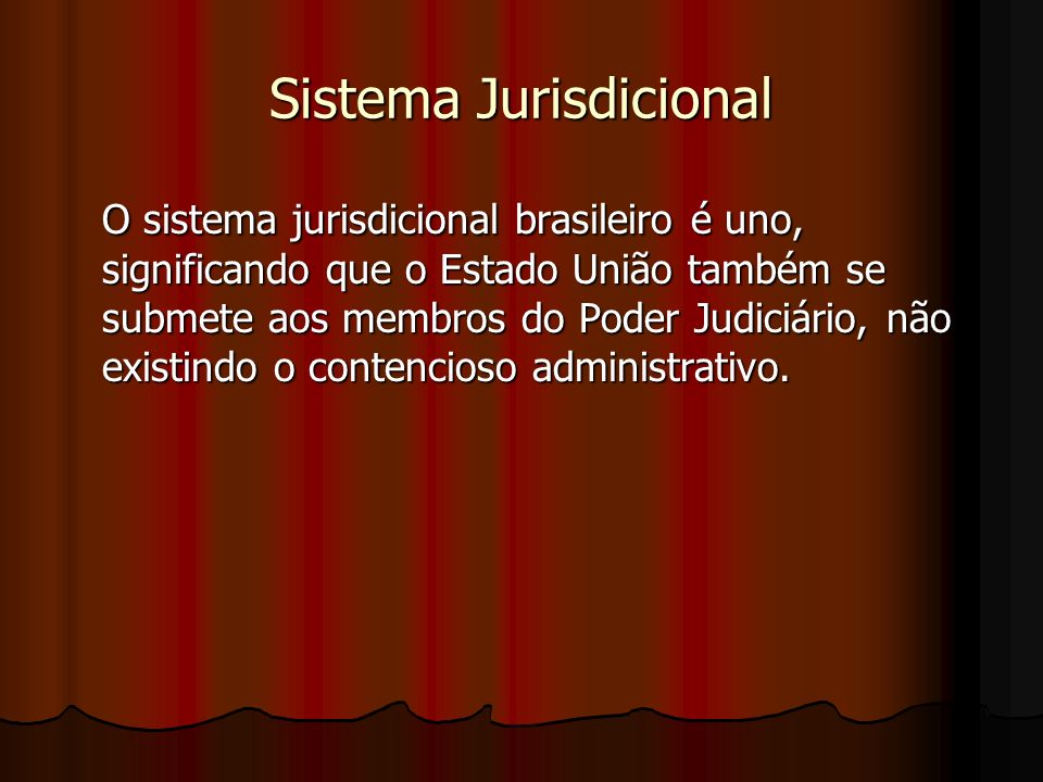 Sistema Jurisdicional O sistema jurisdicional brasileiro é uno, significando que o Estado União também se submete aos membros do Poder Judiciário, não existindo o contencioso administrativo.