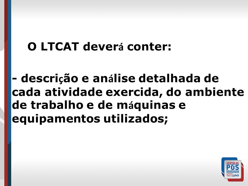 O LTCAT dever á conter: - descri ç ão e an á lise detalhada de cada atividade exercida, do ambiente de trabalho e de m á quinas e equipamentos utilizados;