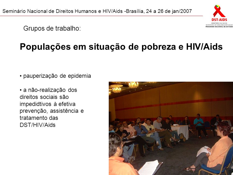 Seminário Nacional de Direitos Humanos e HIV/Aids -Brasília, 24 a 26 de jan/2007 Populações em situação de pobreza e HIV/Aids pauperização de epidemia a não-realização dos direitos sociais são impedidtivos à efetiva prevenção, assistência e tratamento das DST/HIV/Aids Grupos de trabalho: