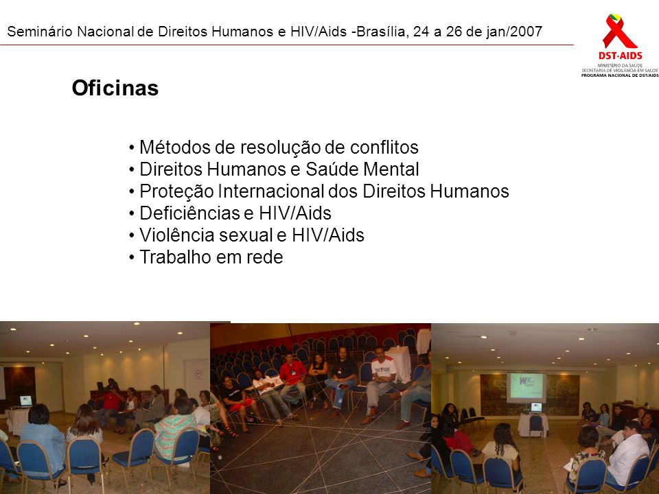 Seminário Nacional de Direitos Humanos e HIV/Aids -Brasília, 24 a 26 de jan/2007 Oficinas Métodos de resolução de conflitos Direitos Humanos e Saúde Mental Proteção Internacional dos Direitos Humanos Deficiências e HIV/Aids Violência sexual e HIV/Aids Trabalho em rede