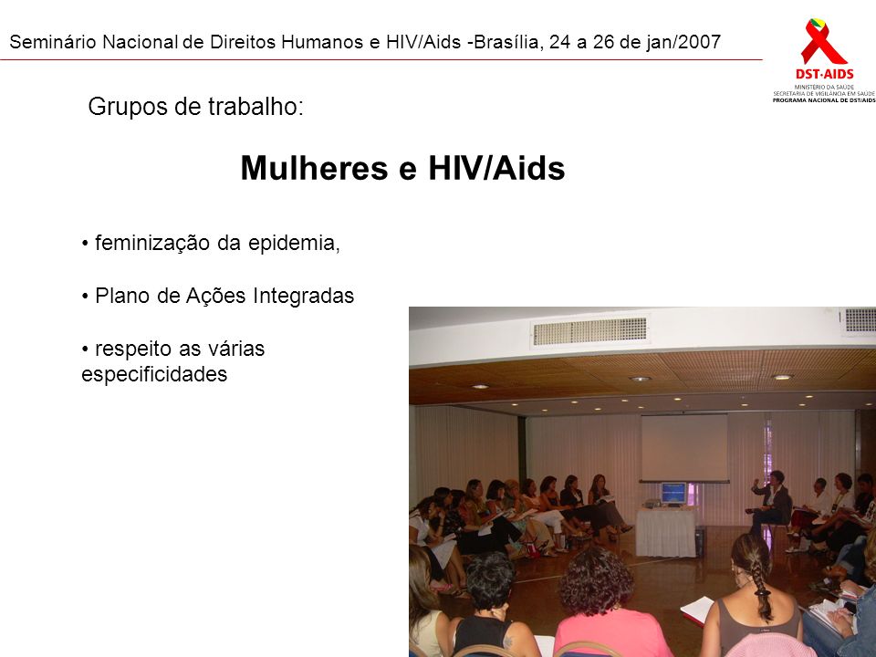 Seminário Nacional de Direitos Humanos e HIV/Aids -Brasília, 24 a 26 de jan/2007 Mulheres e HIV/Aids feminização da epidemia, Plano de Ações Integradas respeito as várias especificidades Grupos de trabalho: