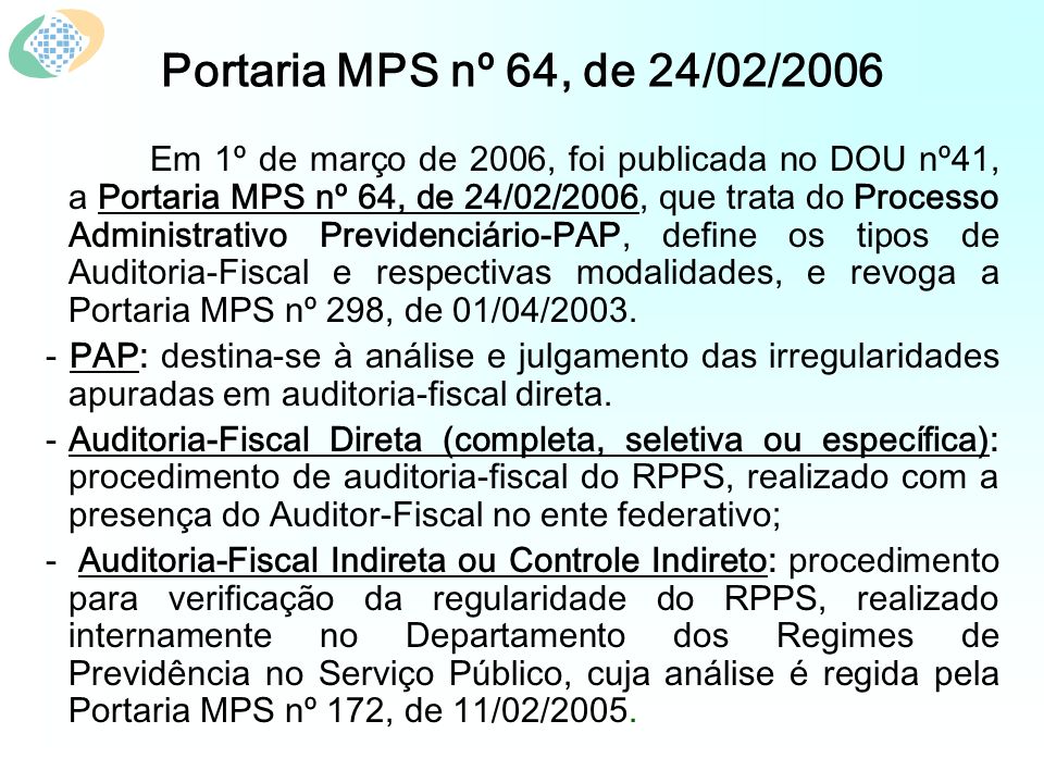 Portaria MPS nº 64, de 24/02/2006 Em 1º de março de 2006, foi publicada no DOU nº41, a Portaria MPS nº 64, de 24/02/2006, que trata do Processo Administrativo Previdenciário-PAP, define os tipos de Auditoria-Fiscal e respectivas modalidades, e revoga a Portaria MPS nº 298, de 01/04/2003.