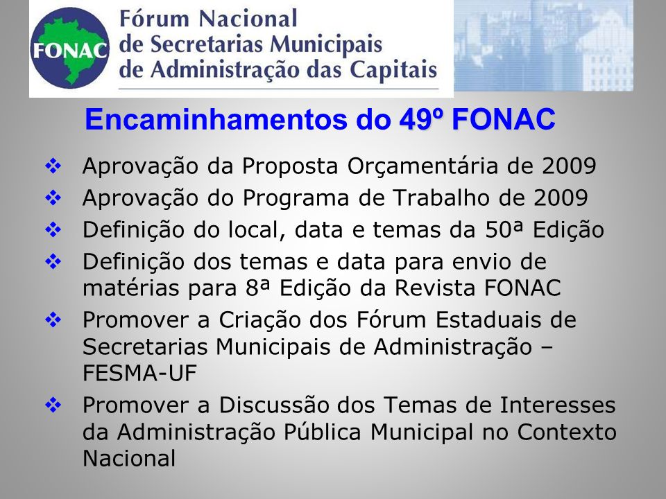 49º FONAC Encaminhamentos do 49º FONAC Aprovação da Proposta Orçamentária de 2009 Aprovação do Programa de Trabalho de 2009 Definição do local, data e temas da 50ª Edição Definição dos temas e data para envio de matérias para 8ª Edição da Revista FONAC Promover a Criação dos Fórum Estaduais de Secretarias Municipais de Administração – FESMA-UF Promover a Discussão dos Temas de Interesses da Administração Pública Municipal no Contexto Nacional