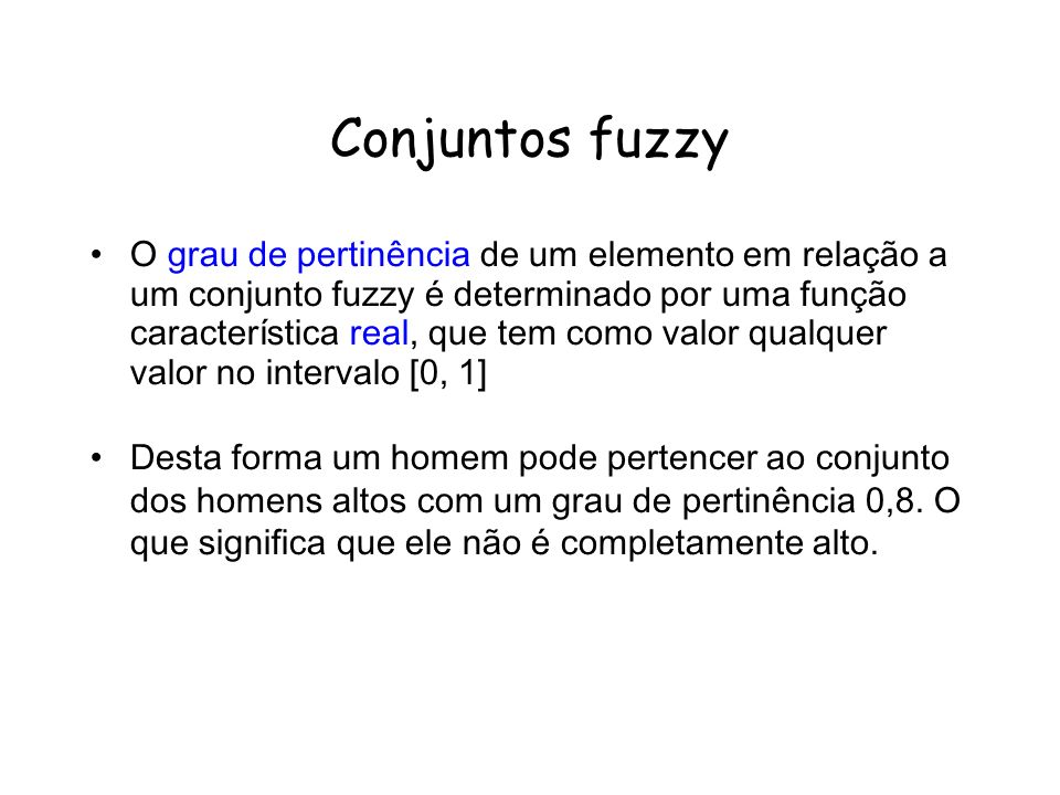 Conjuntos fuzzy O grau de pertinência de um elemento em relação a um conjunto fuzzy é determinado por uma função característica real, que tem como valor qualquer valor no intervalo [0, 1] Desta forma um homem pode pertencer ao conjunto dos homens altos com um grau de pertinência 0,8.