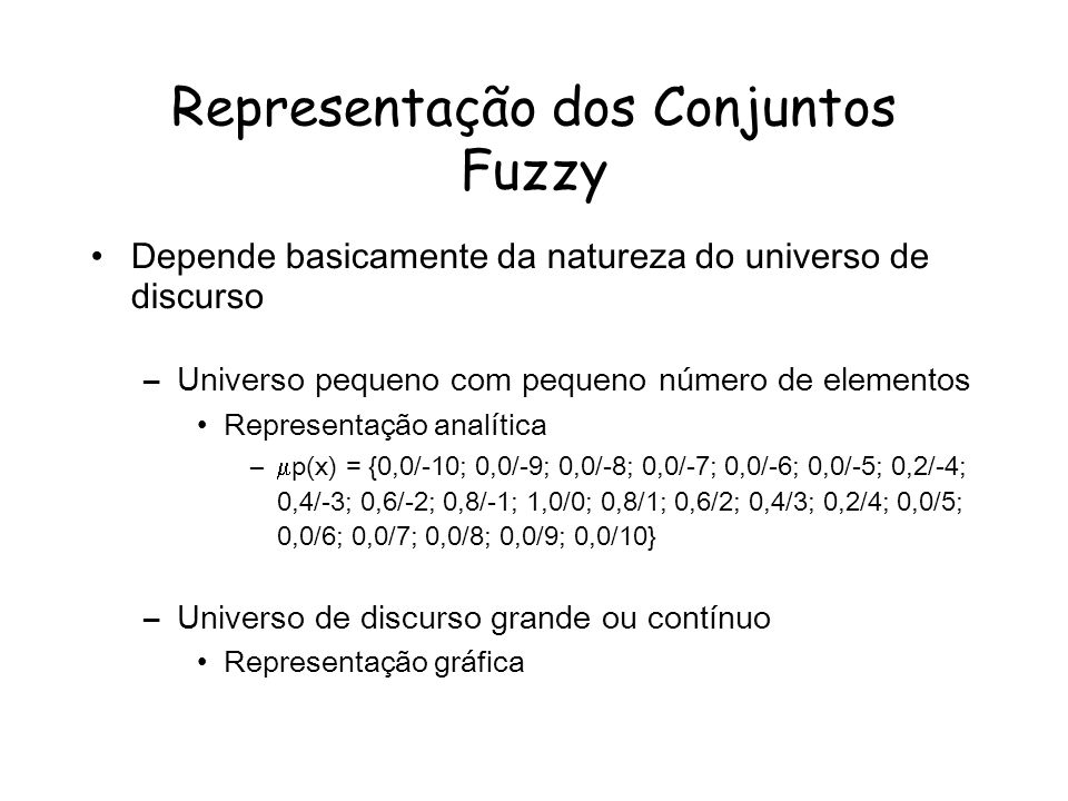 Representação dos Conjuntos Fuzzy Depende basicamente da natureza do universo de discurso –Universo pequeno com pequeno número de elementos Representação analítica – p(x) = {0,0/-10; 0,0/-9; 0,0/-8; 0,0/-7; 0,0/-6; 0,0/-5; 0,2/-4; 0,4/-3; 0,6/-2; 0,8/-1; 1,0/0; 0,8/1; 0,6/2; 0,4/3; 0,2/4; 0,0/5; 0,0/6; 0,0/7; 0,0/8; 0,0/9; 0,0/10} –Universo de discurso grande ou contínuo Representação gráfica