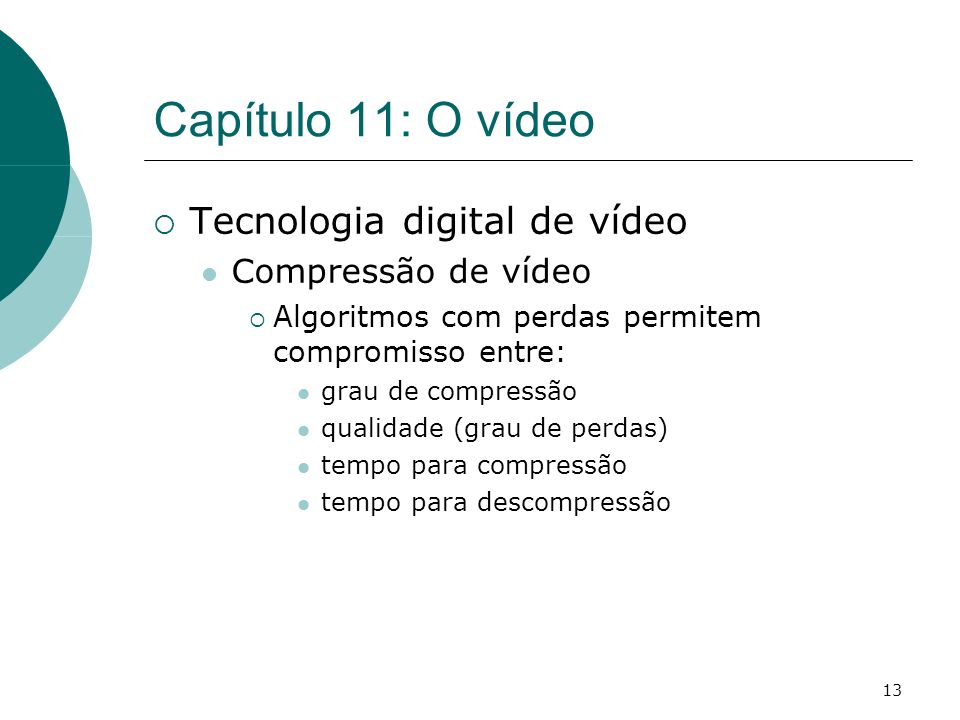 13 Capítulo 11: O vídeo Tecnologia digital de vídeo Compressão de vídeo Algoritmos com perdas permitem compromisso entre: grau de compressão qualidade (grau de perdas) tempo para compressão tempo para descompressão