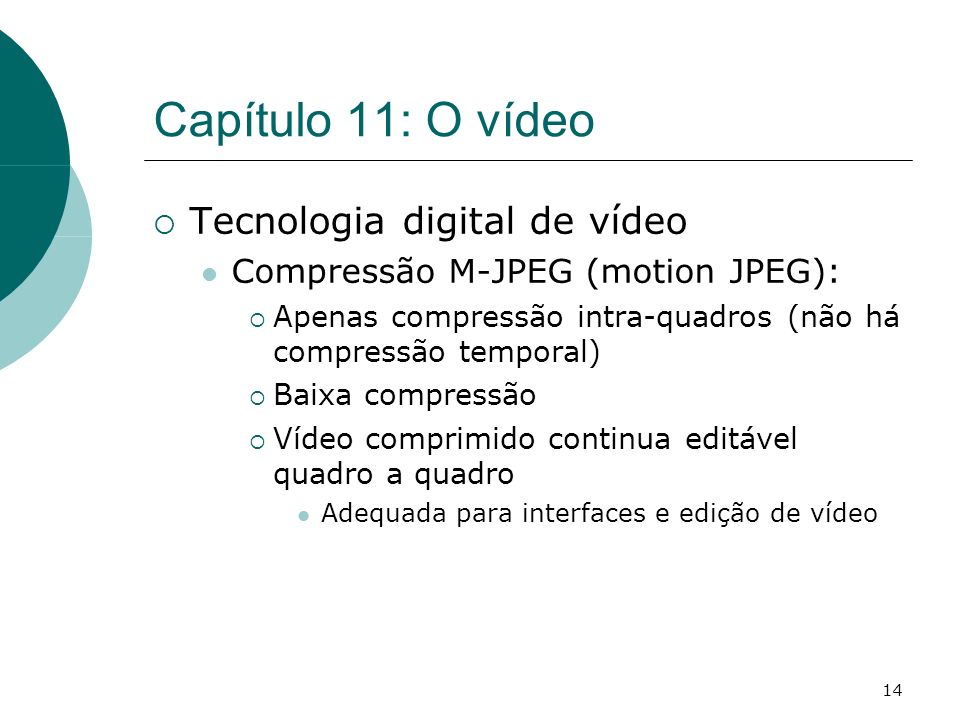 14 Capítulo 11: O vídeo Tecnologia digital de vídeo Compressão M-JPEG (motion JPEG): Apenas compressão intra-quadros (não há compressão temporal) Baixa compressão Vídeo comprimido continua editável quadro a quadro Adequada para interfaces e edição de vídeo