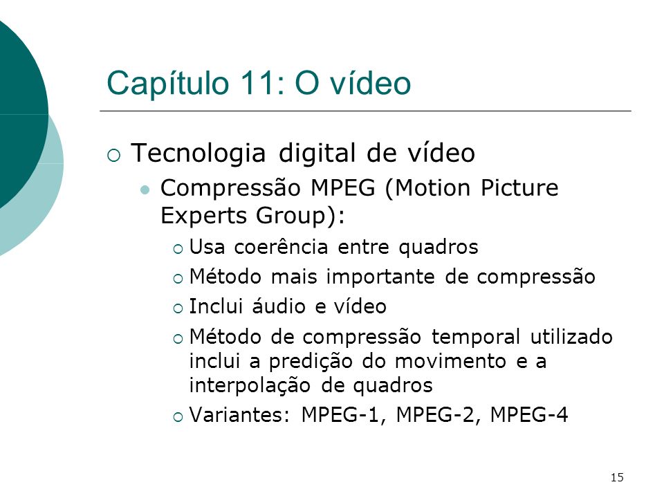 15 Capítulo 11: O vídeo Tecnologia digital de vídeo Compressão MPEG (Motion Picture Experts Group): Usa coerência entre quadros Método mais importante de compressão Inclui áudio e vídeo Método de compressão temporal utilizado inclui a predição do movimento e a interpolação de quadros Variantes: MPEG-1, MPEG-2, MPEG-4