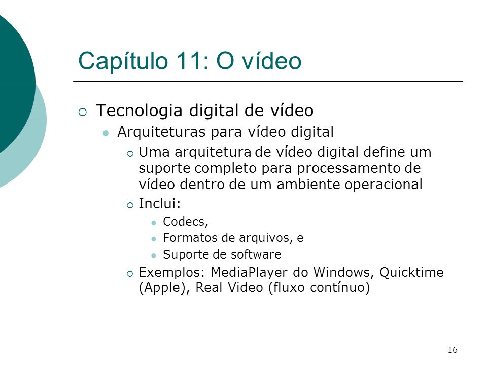 16 Capítulo 11: O vídeo Tecnologia digital de vídeo Arquiteturas para vídeo digital Uma arquitetura de vídeo digital define um suporte completo para processamento de vídeo dentro de um ambiente operacional Inclui: Codecs, Formatos de arquivos, e Suporte de software Exemplos: MediaPlayer do Windows, Quicktime (Apple), Real Video (fluxo contínuo)