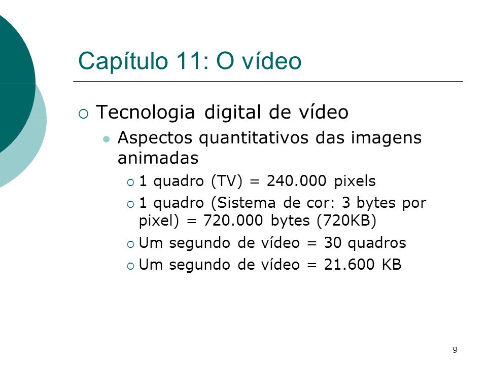 9 Capítulo 11: O vídeo Tecnologia digital de vídeo Aspectos quantitativos das imagens animadas 1 quadro (TV) = pixels 1 quadro (Sistema de cor: 3 bytes por pixel) = bytes (720KB) Um segundo de vídeo = 30 quadros Um segundo de vídeo = KB
