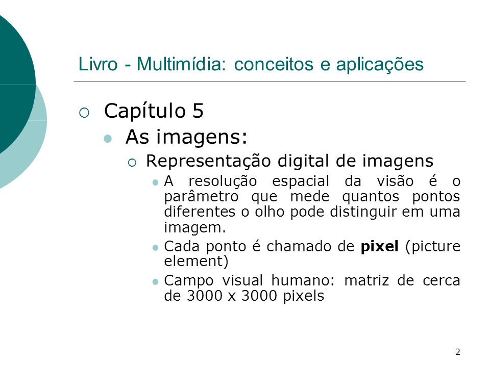 2 Livro - Multimídia: conceitos e aplicações Capítulo 5 As imagens: Representação digital de imagens A resolução espacial da visão é o parâmetro que mede quantos pontos diferentes o olho pode distinguir em uma imagem.