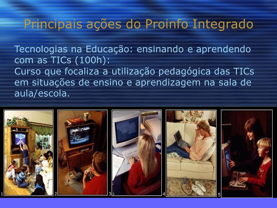 Principais ações do Proinfo Integrado Tecnologias na Educação: ensinando e aprendendo com as TICs (100h): Curso que focaliza a utilização pedagógica das TICs em situações de ensino e aprendizagem na sala de aula/escola.