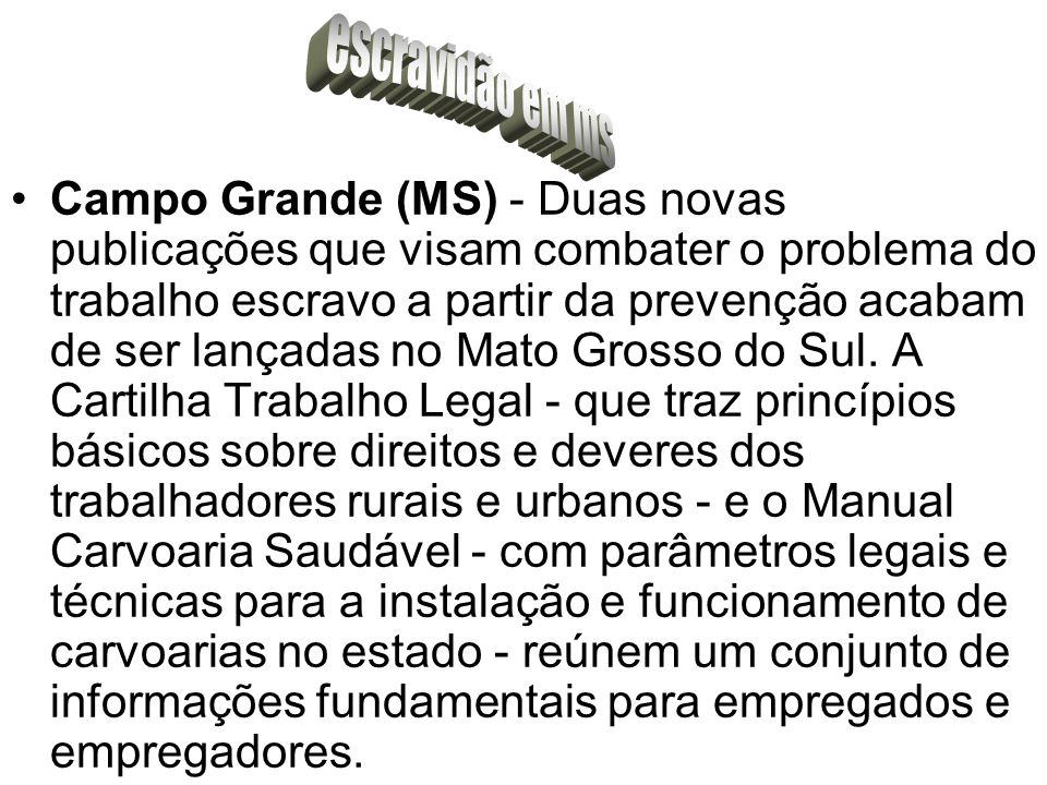 Campo Grande (MS) - Duas novas publicações que visam combater o problema do trabalho escravo a partir da prevenção acabam de ser lançadas no Mato Grosso do Sul.