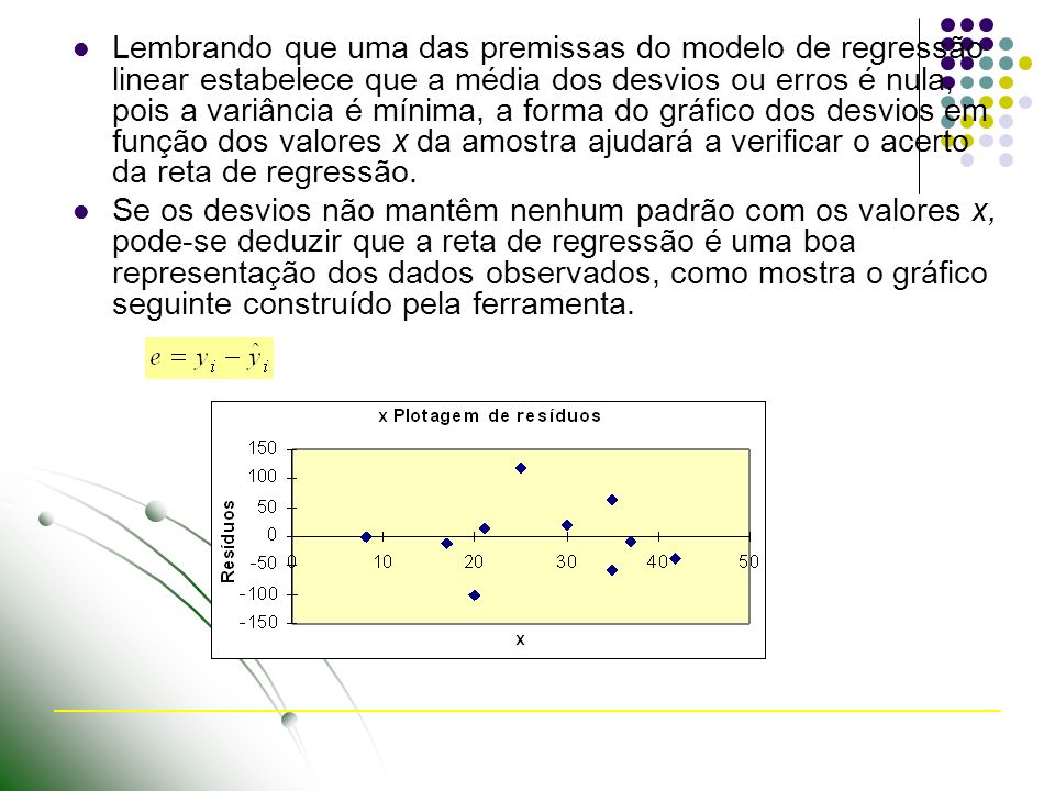 Lembrando que uma das premissas do modelo de regressão linear estabelece que a média dos desvios ou erros é nula, pois a variância é mínima, a forma do gráfico dos desvios em função dos valores x da amostra ajudará a verificar o acerto da reta de regressão.
