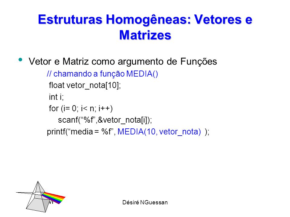 Désiré NGuessan Estruturas Homogêneas: Vetores e Matrizes Vetor e Matriz como argumento de Funções // chamando a função MEDIA() float vetor_nota[10]; int i; for (i= 0; i< n; i++) scanf(%f,&vetor_nota[i]); printf(media = %f, MEDIA(10, vetor_nota) ); M