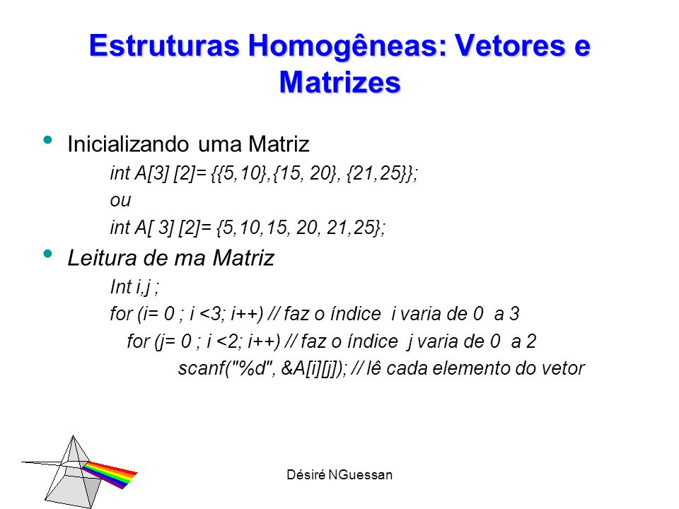 Désiré NGuessan Estruturas Homogêneas: Vetores e Matrizes Inicializando uma Matriz int A[3] [2]= {{5,10},{15, 20}, {21,25}}; ou int A[ 3] [2]= {5,10,15, 20, 21,25}; Leitura de ma Matriz Int i,j ; for (i= 0 ; i <3; i++) // faz o índice i varia de 0 a 3 for (j= 0 ; i <2; i++) // faz o índice j varia de 0 a 2 scanf( %d , &A[i][j]); // lê cada elemento do vetor