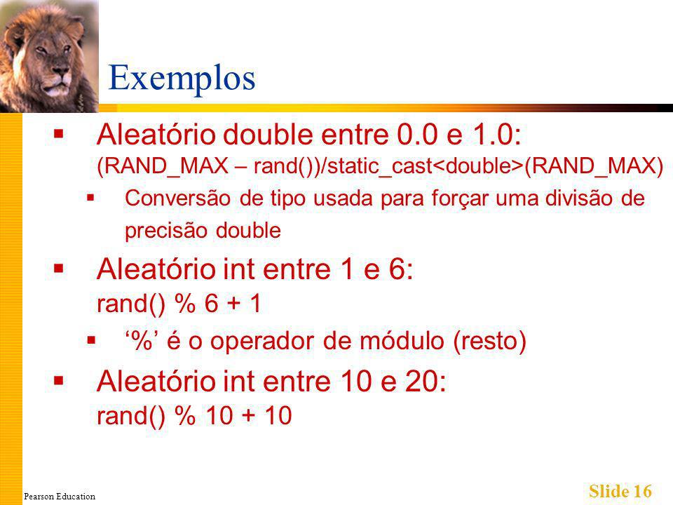Pearson Education Slide 16 Exemplos Aleatório double entre 0.0 e 1.0: (RAND_MAX – rand())/static_cast (RAND_MAX) Conversão de tipo usada para forçar uma divisão de precisão double Aleatório int entre 1 e 6: rand() % % é o operador de módulo (resto) Aleatório int entre 10 e 20: rand() %